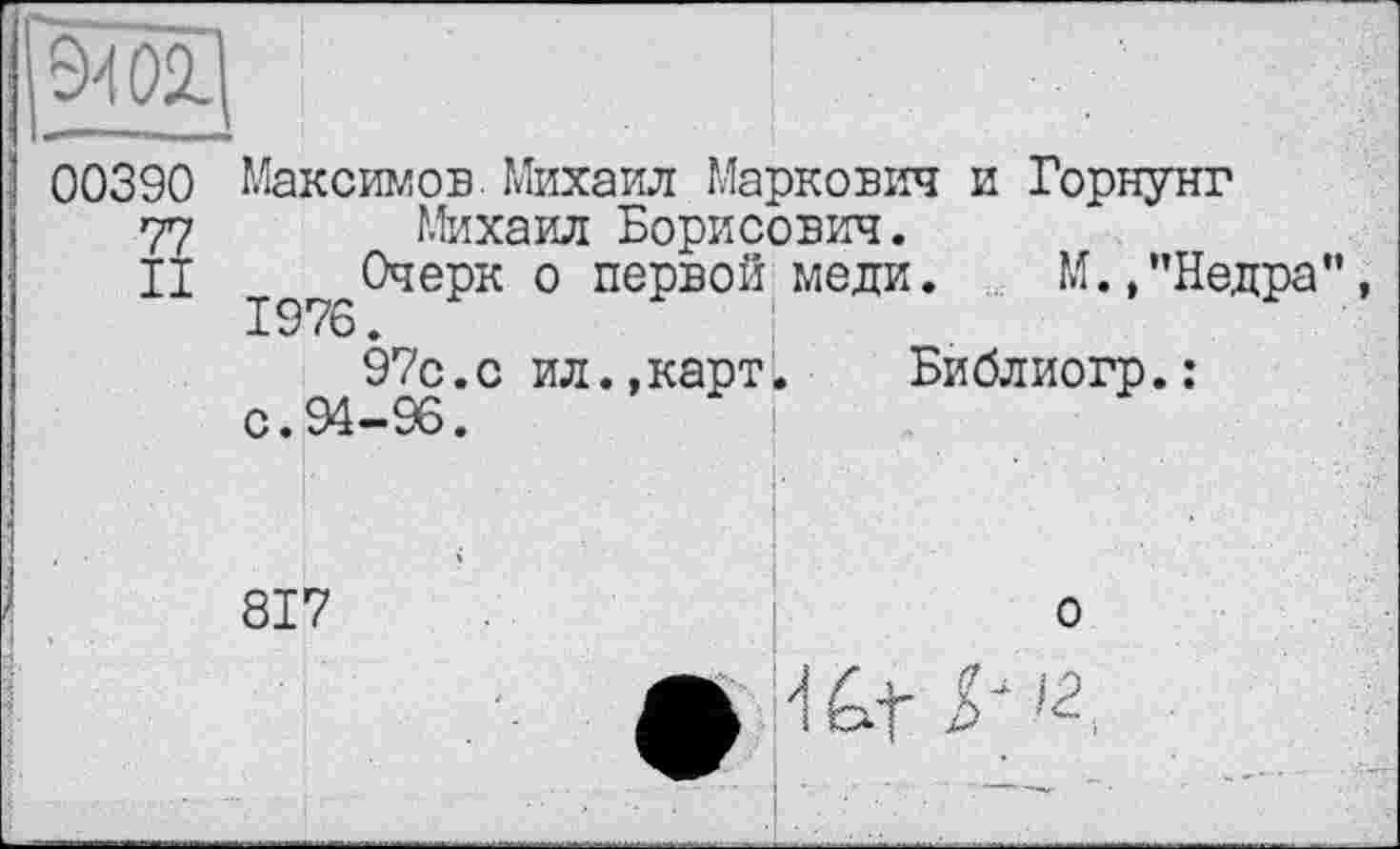 ﻿00390 Максимов Михаил Маркович и Горнунг 77 Михаил Борисович.
II їд^Очерк о первой меди. М.,"Недра 97с.с ил.,карт. Библиогр.: с.94-96.	!
817
о